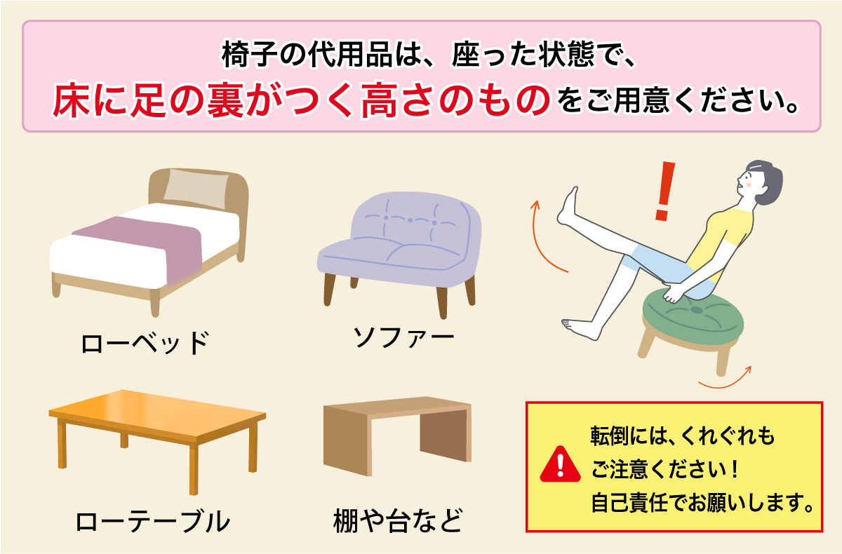 椅子の代用品は、座った状態で、床に足の裏がつく高さのものをご用意ください。イラスト一覧。ローベッド、ソファー、ローテーブル、棚や台など。座った時の転倒にはくれぐれもご注意ください。
